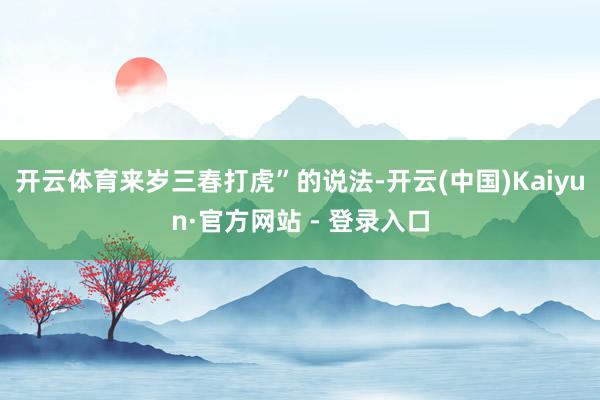 开云体育来岁三春打虎”的说法-开云(中国)Kaiyun·官方网站 - 登录入口