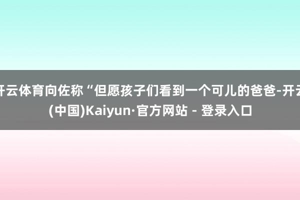 开云体育向佐称“但愿孩子们看到一个可儿的爸爸-开云(中国)Kaiyun·官方网站 - 登录入口