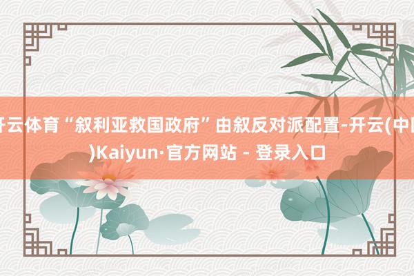 开云体育“叙利亚救国政府”由叙反对派配置-开云(中国)Kaiyun·官方网站 - 登录入口