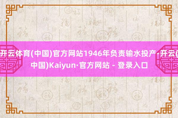 开云体育(中国)官方网站1946年负责输水投产-开云(中国)Kaiyun·官方网站 - 登录入口