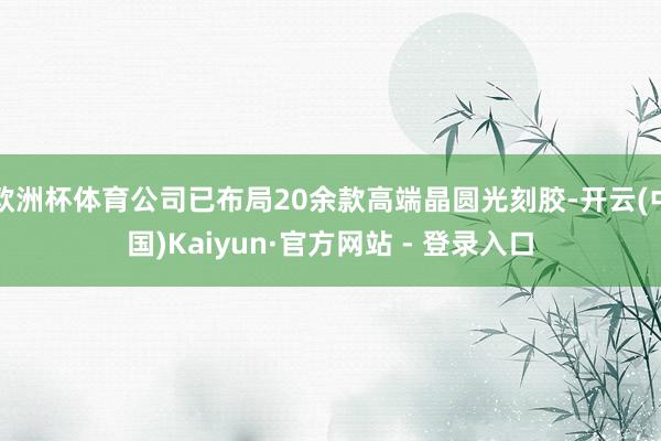 欧洲杯体育公司已布局20余款高端晶圆光刻胶-开云(中国)Kaiyun·官方网站 - 登录入口
