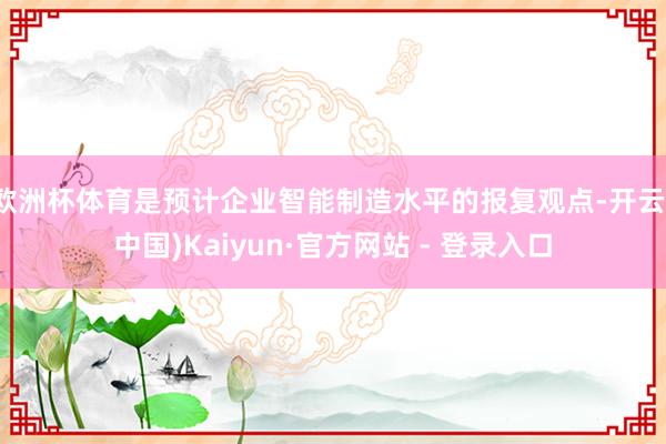 欧洲杯体育是预计企业智能制造水平的报复观点-开云(中国)Kaiyun·官方网站 - 登录入口