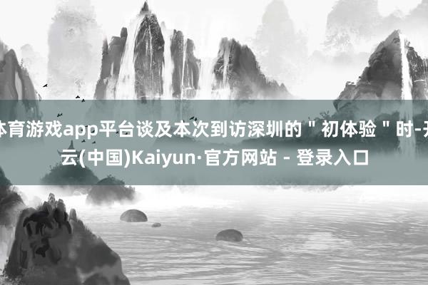 体育游戏app平台谈及本次到访深圳的＂初体验＂时-开云(中国)Kaiyun·官方网站 - 登录入口