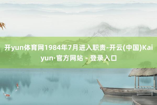 开yun体育网1984年7月进入职责-开云(中国)Kaiyun·官方网站 - 登录入口