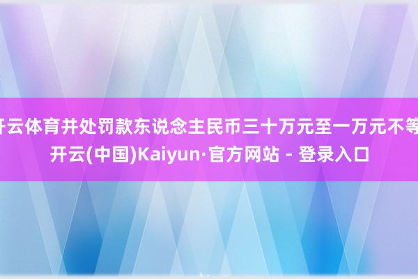 开云体育并处罚款东说念主民币三十万元至一万元不等-开云(中国)Kaiyun·官方网站 - 登录入口