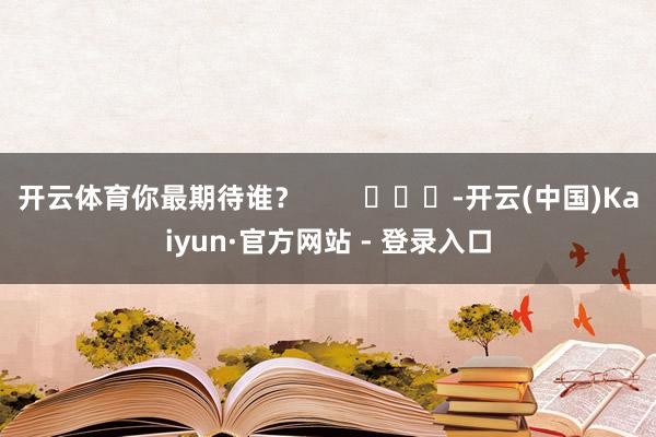 开云体育你最期待谁？        			-开云(中国)Kaiyun·官方网站 - 登录入口