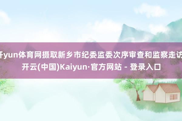 开yun体育网摄取新乡市纪委监委次序审查和监察走访-开云(中国)Kaiyun·官方网站 - 登录入口