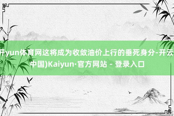 开yun体育网这将成为收敛油价上行的垂死身分-开云(中国)Kaiyun·官方网站 - 登录入口