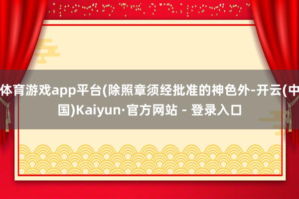 体育游戏app平台(除照章须经批准的神色外-开云(中国)Kaiyun·官方网站 - 登录入口