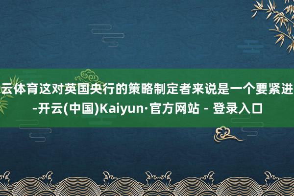 开云体育这对英国央行的策略制定者来说是一个要紧进展-开云(中国)Kaiyun·官方网站 - 登录入口