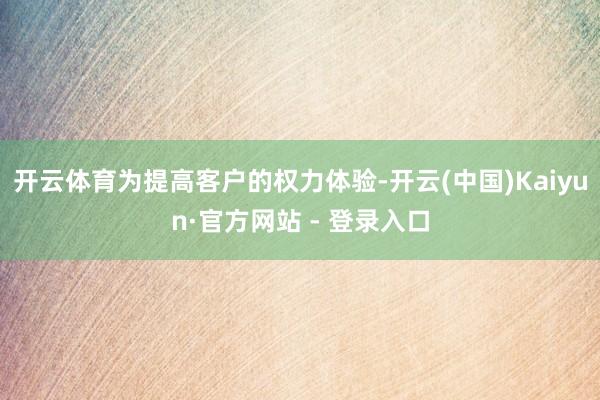 开云体育为提高客户的权力体验-开云(中国)Kaiyun·官方网站 - 登录入口