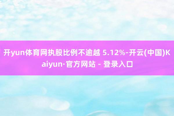 开yun体育网执股比例不逾越 5.12%-开云(中国)Kaiyun·官方网站 - 登录入口