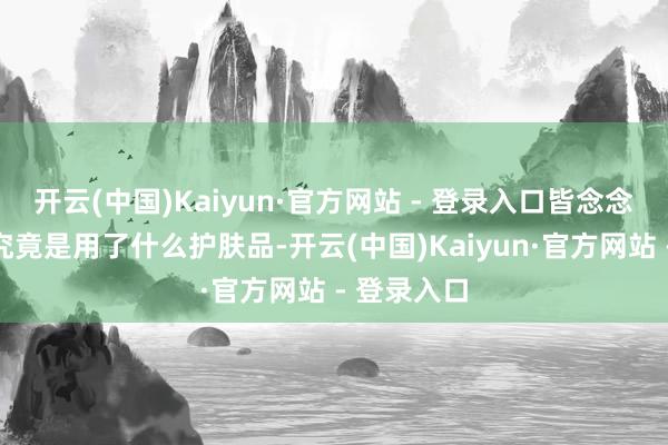 开云(中国)Kaiyun·官方网站 - 登录入口皆念念知说念他究竟是用了什么护肤品-开云(中国)Kaiyun·官方网站 - 登录入口
