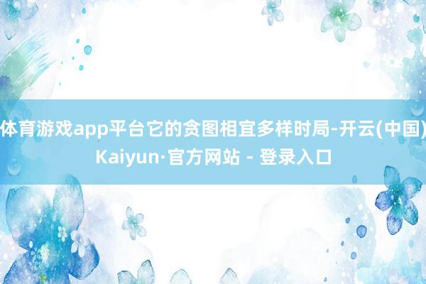 体育游戏app平台它的贪图相宜多样时局-开云(中国)Kaiyun·官方网站 - 登录入口