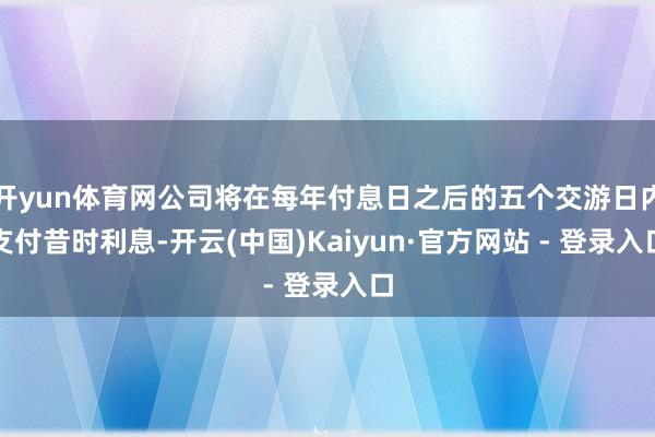 开yun体育网公司将在每年付息日之后的五个交游日内支付昔时利息-开云(中国)Kaiyun·官方网站 - 登录入口