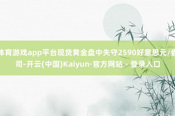 体育游戏app平台现货黄金盘中失守2590好意思元/盎司-开云(中国)Kaiyun·官方网站 - 登录入口