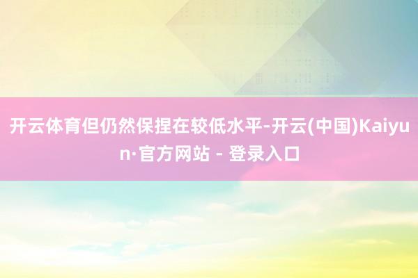 开云体育但仍然保捏在较低水平-开云(中国)Kaiyun·官方网站 - 登录入口