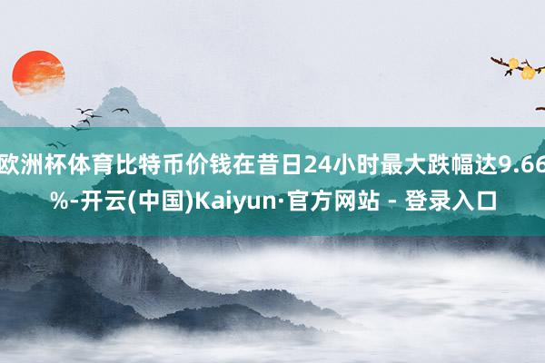 欧洲杯体育比特币价钱在昔日24小时最大跌幅达9.66%-开云(中国)Kaiyun·官方网站 - 登录入口