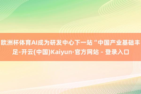 欧洲杯体育　　AI成为研发中心下一站　　“中国产业基础丰足-开云(中国)Kaiyun·官方网站 - 登录入口