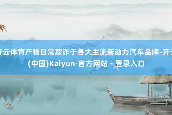 开云体育产物日常欺诈于各大主流新动力汽车品牌-开云(中国)Kaiyun·官方网站 - 登录入口