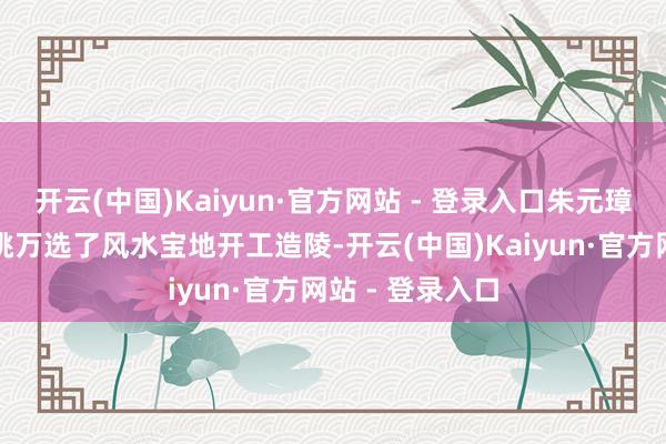 开云(中国)Kaiyun·官方网站 - 登录入口朱元璋命东说念主千挑万选了风水宝地开工造陵-开云(中国)Kaiyun·官方网站 - 登录入口