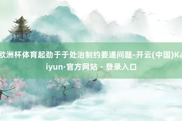 欧洲杯体育起劲于于处治制约要道问题-开云(中国)Kaiyun·官方网站 - 登录入口