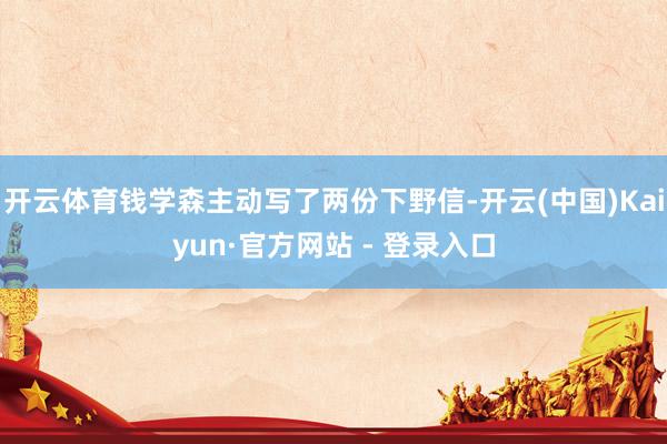 开云体育钱学森主动写了两份下野信-开云(中国)Kaiyun·官方网站 - 登录入口