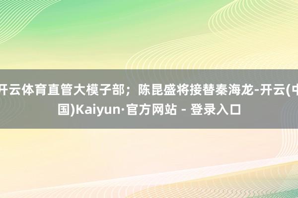 开云体育直管大模子部；陈昆盛将接替秦海龙-开云(中国)Kaiyun·官方网站 - 登录入口