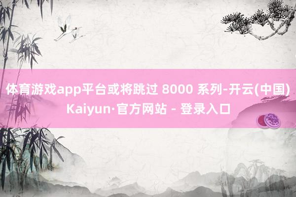 体育游戏app平台或将跳过 8000 系列-开云(中国)Kaiyun·官方网站 - 登录入口