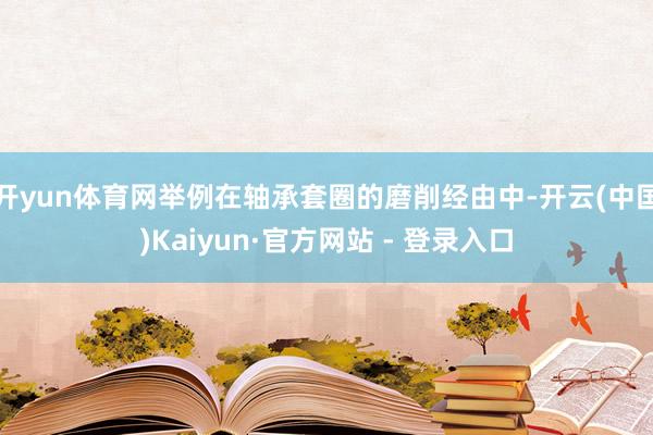 开yun体育网举例在轴承套圈的磨削经由中-开云(中国)Kaiyun·官方网站 - 登录入口