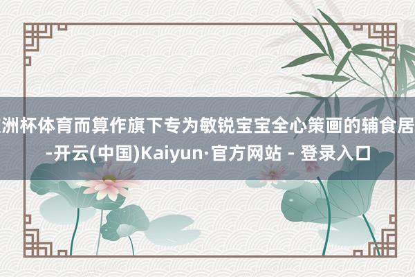 欧洲杯体育而算作旗下专为敏锐宝宝全心策画的辅食居品-开云(中国)Kaiyun·官方网站 - 登录入口