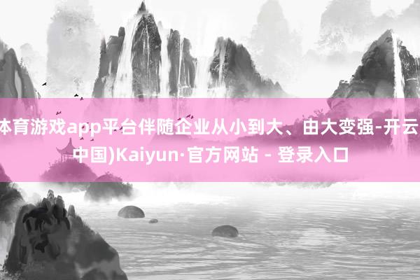 体育游戏app平台伴随企业从小到大、由大变强-开云(中国)Kaiyun·官方网站 - 登录入口
