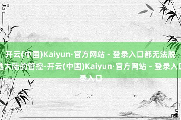 开云(中国)Kaiyun·官方网站 - 登录入口都无法脱逃大陆的管控-开云(中国)Kaiyun·官方网站 - 登录入口