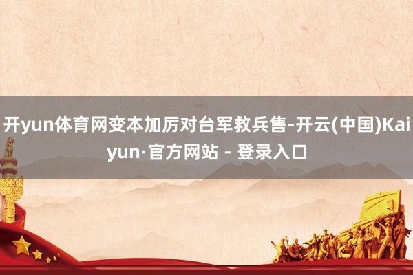 开yun体育网变本加厉对台军救兵售-开云(中国)Kaiyun·官方网站 - 登录入口