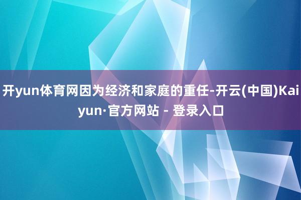 开yun体育网因为经济和家庭的重任-开云(中国)Kaiyun·官方网站 - 登录入口
