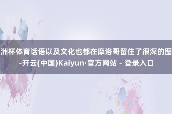 欧洲杯体育话语以及文化也都在摩洛哥留住了很深的图章-开云(中国)Kaiyun·官方网站 - 登录入口