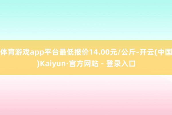 体育游戏app平台最低报价14.00元/公斤-开云(中国)Kaiyun·官方网站 - 登录入口