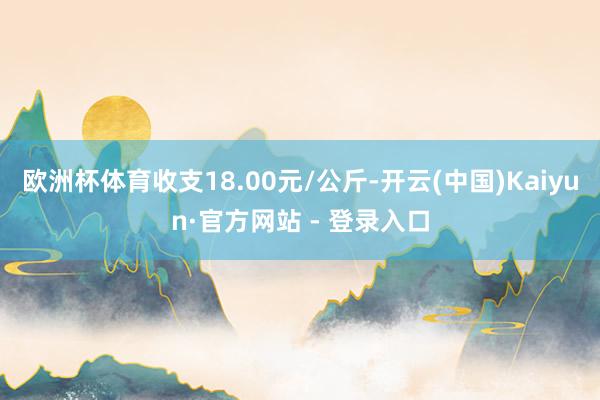 欧洲杯体育收支18.00元/公斤-开云(中国)Kaiyun·官方网站 - 登录入口