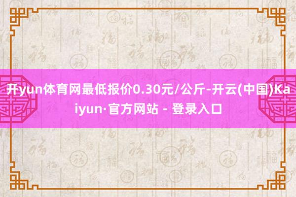 开yun体育网最低报价0.30元/公斤-开云(中国)Kaiyun·官方网站 - 登录入口