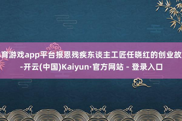 体育游戏app平台报恩残疾东谈主工匠任晓红的创业故事-开云(中国)Kaiyun·官方网站 - 登录入口