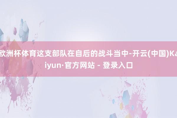 欧洲杯体育这支部队在自后的战斗当中-开云(中国)Kaiyun·官方网站 - 登录入口