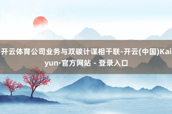 开云体育公司业务与双碳计谋相干联-开云(中国)Kaiyun·官方网站 - 登录入口
