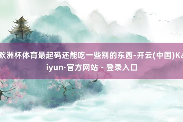 欧洲杯体育最起码还能吃一些别的东西-开云(中国)Kaiyun·官方网站 - 登录入口