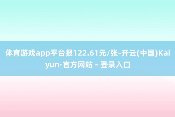 体育游戏app平台报122.61元/张-开云(中国)Kaiyun·官方网站 - 登录入口