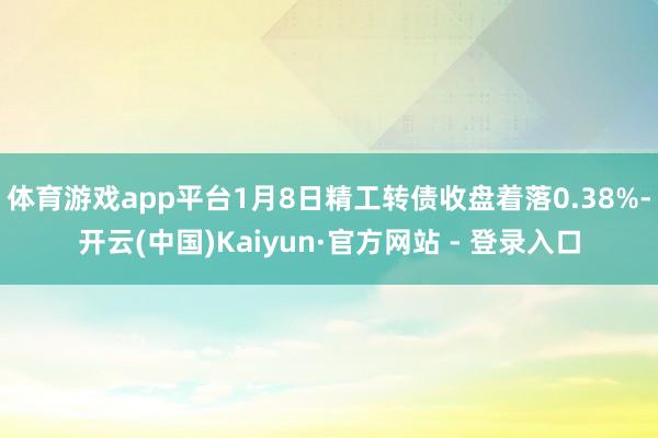 体育游戏app平台1月8日精工转债收盘着落0.38%-开云(中国)Kaiyun·官方网站 - 登录入口