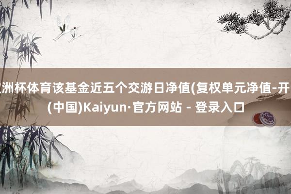 欧洲杯体育该基金近五个交游日净值(复权单元净值-开云(中国)Kaiyun·官方网站 - 登录入口