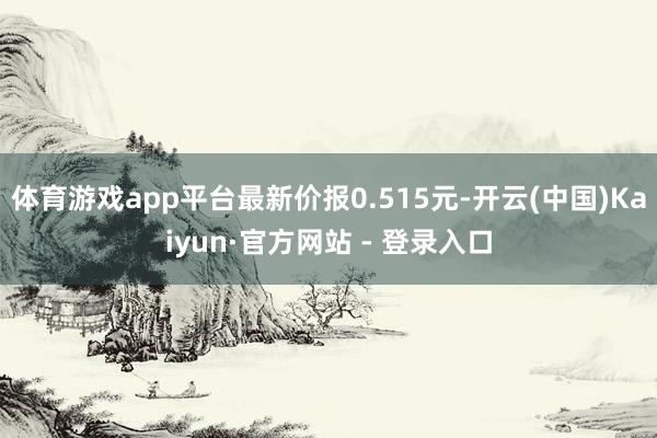 体育游戏app平台最新价报0.515元-开云(中国)Kaiyun·官方网站 - 登录入口