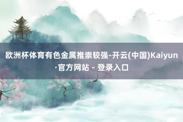 欧洲杯体育　　有色金属推崇较强-开云(中国)Kaiyun·官方网站 - 登录入口