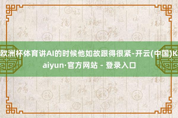 欧洲杯体育讲AI的时候他如故跟得很紧-开云(中国)Kaiyun·官方网站 - 登录入口