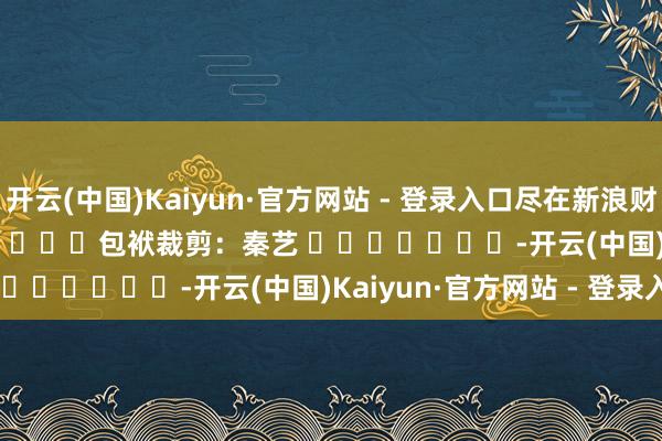 开云(中国)Kaiyun·官方网站 - 登录入口尽在新浪财经APP            						包袱裁剪：秦艺 							-开云(中国)Kaiyun·官方网站 - 登录入口